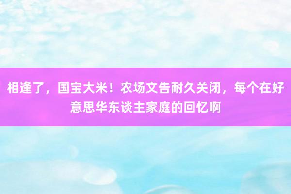 相逢了，国宝大米！农场文告耐久关闭，每个在好意思华东谈主家庭的回忆啊