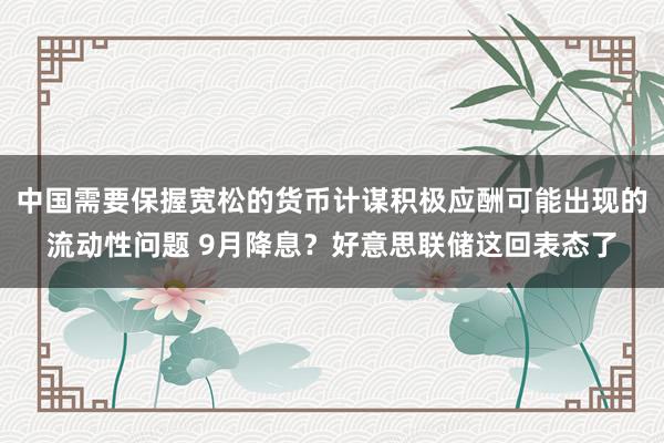 中国需要保握宽松的货币计谋积极应酬可能出现的流动性问题 9月降息？好意思联储这回表态了